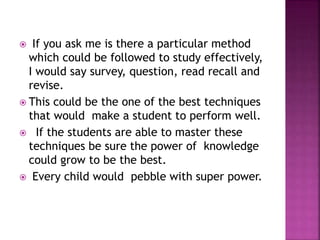  If you ask me is there a particular method
which could be followed to study effectively,
I would say survey, question, read recall and
revise.
 This could be the one of the best techniques
that would make a student to perform well.
 If the students are able to master these
techniques be sure the power of knowledge
could grow to be the best.
 Every child would pebble with super power.
 