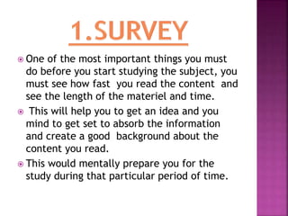  One of the most important things you must
do before you start studying the subject, you
must see how fast you read the content and
see the length of the materiel and time.
 This will help you to get an idea and you
mind to get set to absorb the information
and create a good background about the
content you read.
 This would mentally prepare you for the
study during that particular period of time.
 