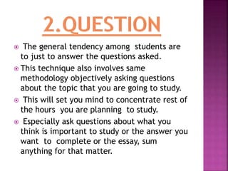  The general tendency among students are
to just to answer the questions asked.
 This technique also involves same
methodology objectively asking questions
about the topic that you are going to study.
 This will set you mind to concentrate rest of
the hours you are planning to study.
 Especially ask questions about what you
think is important to study or the answer you
want to complete or the essay, sum
anything for that matter.
 