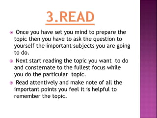  Once you have set you mind to prepare the
topic then you have to ask the question to
yourself the important subjects you are going
to do.
 Next start reading the topic you want to do
and consternate to the fullest focus while
you do the particular topic.
 Read attentively and make note of all the
important points you feel it is helpful to
remember the topic.
 