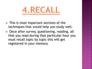  This is most important sections of the
techniques that would help you study well.
 Once after survey, questioning, reading, all
that you read during that particular hour you
must recall topic by topic this will get
registered in your memory.
 