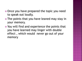  Once you have prepared the topic you need
to speak out loudly.
 The points that you have leaned may stay in
your memory.
 You will find and experience the points that
you have learned may linger with double
effect , which would never go out of your
memory
 