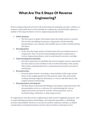 What Are The 5 Steps Of Reverse
Engineering?
Reverse engineering is the process of deconstructing and analyzing a product, software, or
system to understand how it works, identify its components, and potentially replicate or
modify it. The steps involved in reverse engineering typically include:
• Initial Analysis:
o The first step is to gather information about the target system or product.
This involves identifying its purpose, components, and functionality.
Documentation, user manuals, and available data are often reviewed during
this phase.
• Decomposition:
o In this step, the target system is broken down into its constituent parts or
components. This can involve disassembling hardware components or
reverse engineering software code to understand its structure and logic.
• Understanding Functionality:
o Once the components are identified, the reverse engineer aims to understand
how they interact and contribute to the overall functionality of the system.
This involves analyzing data flows, communication protocols, and control
mechanisms.
• Reconstruction:
o Reconstruction involves recreating a representation of the target system
based on the insights gained from the previous steps. This may include
creating schematic diagrams, flowcharts, or source code that mirrors the
original system's functionality.
• Documentation and Analysis:
o The final step is to document the findings and analysis comprehensively. This
documentation serves as a reference for understanding the reverse-
engineered system and may be used for various purposes, such as
troubleshooting, replication, or improving security.
It's important to note that reverse engineering is often used for legitimate purposes, such
as understanding proprietary technologies, ensuring interoperability, or identifying
security vulnerabilities. However, it can also be used for malicious activities, so ethical
considerations and legal boundaries must be observed when conducting reverse
 
