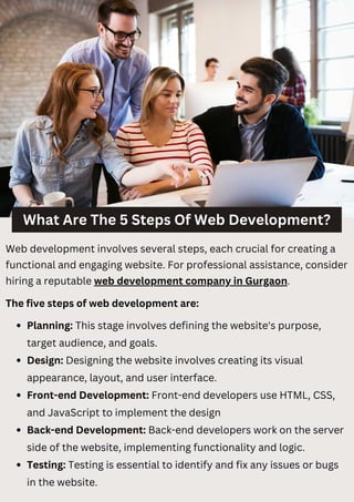 What Are The 5 Steps Of Web Development?
Web development involves several steps, each crucial for creating a
functional and engaging website. For professional assistance, consider
hiring a reputable web development company in Gurgaon.
The five steps of web development are:
Planning: This stage involves defining the website's purpose,
target audience, and goals.
Design: Designing the website involves creating its visual
appearance, layout, and user interface.
Front-end Development: Front-end developers use HTML, CSS,
and JavaScript to implement the design
Back-end Development: Back-end developers work on the server
side of the website, implementing functionality and logic.
Testing: Testing is essential to identify and fix any issues or bugs
in the website.
 