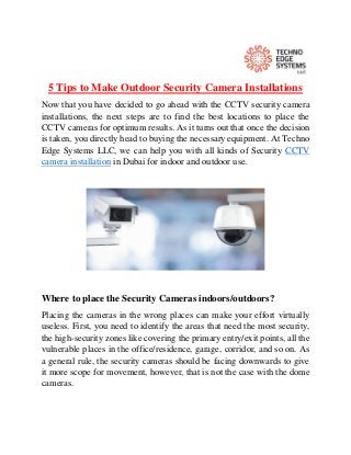 5 Tips to Make Outdoor Security Camera Installations
Now that you have decided to go ahead with the CCTV security camera
installations, the next steps are to find the best locations to place the
CCTV cameras for optimum results. As it turns out that once the decision
is taken, you directly head to buying the necessary equipment. At Techno
Edge Systems LLC, we can help you with all kinds of Security CCTV
camera installation in Dubai for indoor and outdoor use.
Where to place the Security Cameras indoors/outdoors?
Placing the cameras in the wrong places can make your effort virtually
useless. First, you need to identify the areas that need the most security,
the high-security zones like covering the primary entry/exit points, all the
vulnerable places in the office/residence, garage, corridor, and so on. As
a general rule, the security cameras should be facing downwards to give
it more scope for movement, however, that is not the case with the dome
cameras.
 