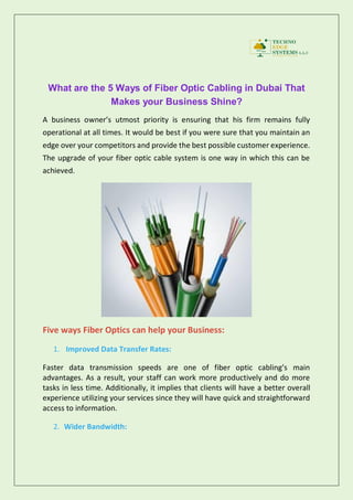 What are the 5 Ways of Fiber Optic Cabling in Dubai That
Makes your Business Shine?
A business owner’s utmost priority is ensuring that his firm remains fully
operational at all times. It would be best if you were sure that you maintain an
edge over your competitors and provide the best possible customer experience.
The upgrade of your fiber optic cable system is one way in which this can be
achieved.
Five ways Fiber Optics can help your Business:
1. Improved Data Transfer Rates:
Faster data transmission speeds are one of fiber optic cabling’s main
advantages. As a result, your staff can work more productively and do more
tasks in less time. Additionally, it implies that clients will have a better overall
experience utilizing your services since they will have quick and straightforward
access to information.
2. Wider Bandwidth:
 