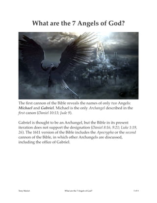 What are the 7 Angels of God?
The ﬁrst cannon of the Bible reveals the names of only two Angels:
Michael and Gabriel. Michael is the only Archangel described in the
ﬁrst canon (Daniel 10:13; Jude 9).
Gabriel is thought to be an Archangel, but the Bible in its present
iteration does not support the designation (Daniel 8:16, 9:21; Luke 1:19,
26). The 1611 version of the Bible includes the Apocrypha or the second
cannon of the Bible, in which other Archangels are discussed,
including the ofﬁce of Gabriel.
Tony Mariot What are the 7 Angels of God? ! of !1 4
 