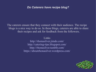 Do Caterers have recipe blog?
The caterers ensure that they connect with their audience. The recipe
blogs is a nice way to do so. In these blogs, caterers are able to share
their recipes and ask for feedback from the followers.
Links
http://rhonasilver.jimdo.com/
http://catering-tips.blogspot.com/
http://rhonasilver.tumblr.com/
https://aboutrhonasilver.wordpress.com/
 