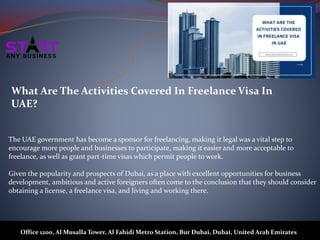 What Are The Activities Covered In Freelance Visa In
UAE?
The UAE government has become a sponsor for freelancing, making it legal was a vital step to
encourage more people and businesses to participate, making it easier and more acceptable to
freelance, as well as grant part-time visas which permit people to work.
Given the popularity and prospects of Dubai, as a place with excellent opportunities for business
development, ambitious and active foreigners often come to the conclusion that they should consider
obtaining a license, a freelance visa, and living and working there.
Office 1200, Al Musalla Tower, Al Fahidi Metro Station, Bur Dubai, Dubai, United Arab Emirates
 