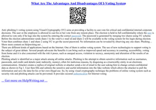 What Are The Advantages And Disadvantages Of I-Voting System
Anti–phishing I–voting system using Visual Cryptography (VC) aims at providing a facility to cast vote for critical and confidential internal corporate
decisions. The user or the employee is allowed to cast his or her vote from any remote place. The election is held in full confidentiality where the user is
allowed to vote only if he logs into the system by entering the correct password. The password is generated by merging two shares using VC scheme.
Before the election administrator sends share 1 to the voter's e–mail id and share 2 will be available in the voting system for his login during election.
Voter then combines share 1 and share 2 using VC to get the secret password. No information can be revealed by observing any one share. Phishing...
Show more content on Helpwriting.net ...
There are different kinds of applications based on the Internet. One of them is online voting system. The use of new technologies to support voting is
the subject of great debate. Several people advocate the benefits it can bring such as improved speed and accuracy in counting, accessibility, voting
from home and it is also concerned with the risk it poses, such as unequal access, violation to secrecy, anonymity and alteration of the results of an
election.
Phishing attack is identified as a major attack among all online attacks. Phishing is the attempt to obtain sensitive information such as usernames,
passwords, and credit card details (and, indirectly, money), often for malicious reasons, by disguising as a trustworthy entity in an electronic
communication. Attacker creates a replica of original website or attacker sends a lot of email to the user asking him to change certain confidential
data as shown in Fig 1. User then fills and submits the sensitive and useful information into the fake website which allows the attacker to pull the
information and save the data for his or her own illegal use. So, by using visual cryptography technique the problems of online voting system such as
security risk and phishing attacks can be prevented. It provides secured authentication for Internet voting
... Get more on HelpWriting.net ...
 