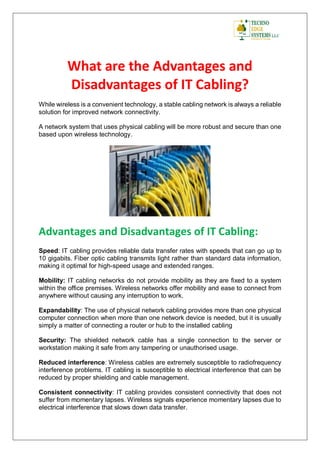 What are the Advantages and
Disadvantages of IT Cabling?
While wireless is a convenient technology, a stable cabling network is always a reliable
solution for improved network connectivity.
A network system that uses physical cabling will be more robust and secure than one
based upon wireless technology.
Advantages and Disadvantages of IT Cabling:
Speed: IT cabling provides reliable data transfer rates with speeds that can go up to
10 gigabits. Fiber optic cabling transmits light rather than standard data information,
making it optimal for high-speed usage and extended ranges.
Mobility: IT cabling networks do not provide mobility as they are fixed to a system
within the office premises. Wireless networks offer mobility and ease to connect from
anywhere without causing any interruption to work.
Expandability: The use of physical network cabling provides more than one physical
computer connection when more than one network device is needed, but it is usually
simply a matter of connecting a router or hub to the installed cabling
Security: The shielded network cable has a single connection to the server or
workstation making it safe from any tampering or unauthorised usage.
Reduced interference: Wireless cables are extremely susceptible to radiofrequency
interference problems. IT cabling is susceptible to electrical interference that can be
reduced by proper shielding and cable management.
Consistent connectivity: IT cabling provides consistent connectivity that does not
suffer from momentary lapses. Wireless signals experience momentary lapses due to
electrical interference that slows down data transfer.
 