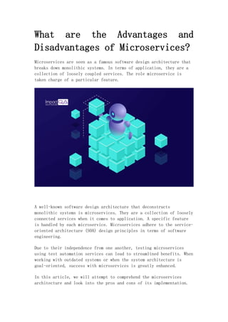 What are the Advantages and
Disadvantages of Microservices?
Microservices are seen as a famous software design architecture that
breaks down monolithic systems. In terms of application, they are a
collection of loosely coupled services. The role microservice is
taken charge of a particular feature.
A well-known software design architecture that deconstructs
monolithic systems is microservices. They are a collection of loosely
connected services when it comes to application. A specific feature
is handled by each microservice. Microservices adhere to the service-
oriented architecture (SOA) design principles in terms of software
engineering.
Due to their independence from one another, testing microservices
using test automation services can lead to streamlined benefits. When
working with outdated systems or when the system architecture is
goal-oriented, success with microservices is greatly enhanced.
In this article, we will attempt to comprehend the microservices
architecture and look into the pros and cons of its implementation.
 