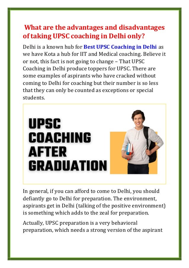 What are the advantages and disadvantages
of taking UPSC coaching in Delhi only?
Delhi is a known hub for Best UPSC Coaching in Delhi as
we have Kota a hub for IIT and Medical coaching. Believe it
or not, this fact is not going to change – That UPSC
Coaching in Delhi produce toppers for UPSC. There are
some examples of aspirants who have cracked without
coming to Delhi for coaching but their number is so less
that they can only be counted as exceptions or special
students.
In general, if you can afford to come to Delhi, you should
defiantly go to Delhi for preparation. The environment,
aspirants get in Delhi (talking of the positive environment)
is something which adds to the zeal for preparation.
Actually, UPSC preparation is a very behavioral
preparation, which needs a strong version of the aspirant
 