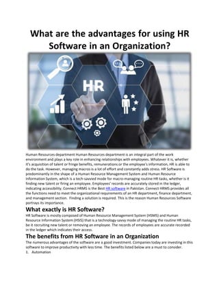 What are the advantages for using HR
Software in an Organization?
Human Resources department Human Resources department is an integral part of the work
environment and plays a key role in enhancing relationships with employees. Whatever it is, whether
it's acquisition of talent or fringe benefits, remunerations or the employee's information, HR is able to
do the task. However, managing macros is a lot of effort and constantly adds stress. HR Software is
predominantly in the shape of a Human Resource Management System and Human Resource
Information System, which is a tech-savvied mode for macro-managing routine HR tasks, whether is it
finding new talent or firing an employee. Employees’ records are accurately stored in the ledger,
indicating accessibility. Connect HRMS is the Best HR software in Pakistan. Connect HRMS provides all
the functions need to meet the organizational requirements of an HR department, finance department,
and management section. Finding a solution is required. This is the reason Human Resources Software
portrays its importance.
What exactly is HR Software?
HR Software is mostly composed of Human Resource Management System (HSMS) and Human
Resource Information System (HSIS) that is a technology-savvy mode of managing the routine HR tasks,
be it recruiting new talent or removing an employee. The records of employees are accurate recorded
in the ledger which indicates their access.
The benefits from HR Software in an Organization
The numerous advantages of the software are a good investment. Companies today are investing in this
software to improve productivity with less time. The benefits listed below are a must to consider.
1. Automation
 