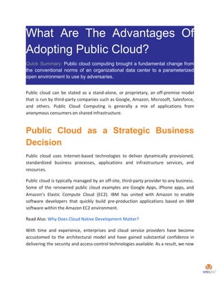 What Are The Advantages Of
Adopting Public Cloud?
Quick Summary: Public cloud computing brought a fundamental change from
the conventional norms of an organizational data center to a parameterized
open environment to use by adversaries.
Public cloud can be stated as a stand-alone, or proprietary, an off-premise model
that is run by third-party companies such as Google, Amazon, Microsoft, Salesforce,
and others. Public Cloud Computing is generally a mix of applications from
anonymous consumers on shared infrastructure.
Public Cloud as a Strategic Business
Decision
Public cloud uses Internet-based technologies to deliver dynamically provisioned,
standardized business processes, applications and infrastructure services, and
resources.
Public cloud is typically managed by an off-site, third-party provider to any business.
Some of the renowned public cloud examples are Google Apps, iPhone apps, and
Amazon’s Elastic Compute Cloud (EC2). IBM has united with Amazon to enable
software developers that quickly build pre-production applications based on IBM
software within the Amazon EC2 environment.
Read Also: ​Why Does Cloud Native Development Matter?
With time and experience, enterprises and cloud service providers have become
accustomed to the architectural model and have gained substantial confidence in
delivering the security and access-control technologies available. As a result, we now
 