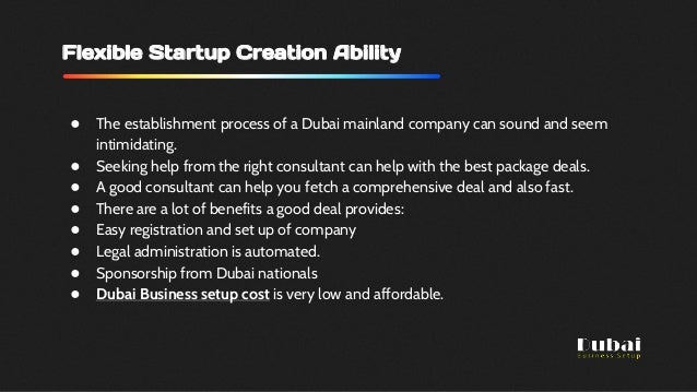 Flexible Startup Creation Ability
● The establishment process of a Dubai mainland company can sound and seem
intimidating.
● Seeking help from the right consultant can help with the best package deals.
● A good consultant can help you fetch a comprehensive deal and also fast.
● There are a lot of benefits a good deal provides:
● Easy registration and set up of company
● Legal administration is automated.
● Sponsorship from Dubai nationals
● Dubai Business setup cost is very low and affordable.
 