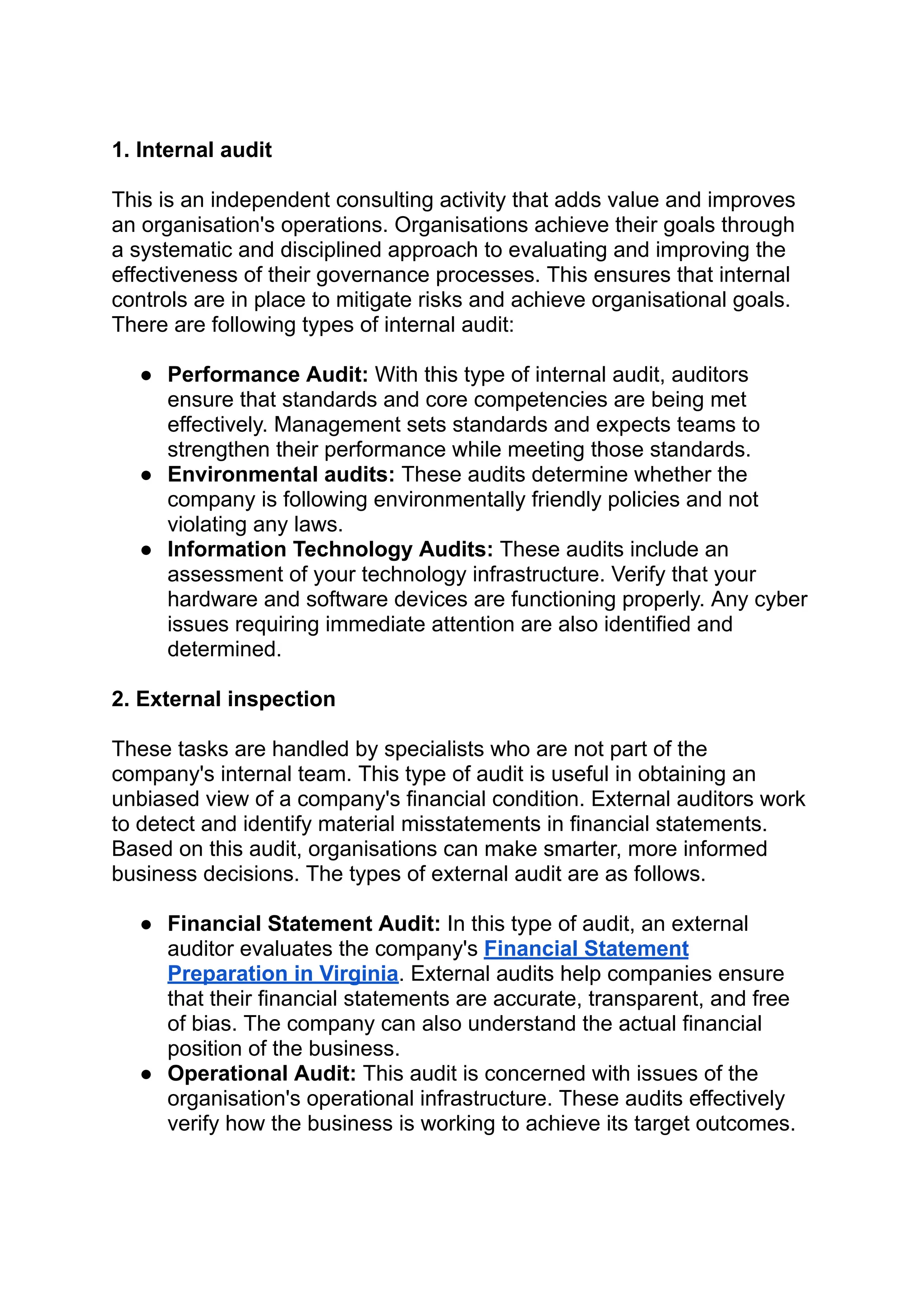 ‭
1. Internal audit‬
‭
This is an independent consulting activity that adds value and improves‬
‭
an organisation's operations. Organisations achieve their goals through‬
‭
a systematic and disciplined approach to evaluating and improving the‬
‭
effectiveness of their governance processes. This ensures that internal‬
‭
controls are in place to mitigate risks and achieve organisational goals.‬
‭
There are following types of internal audit:‬
‭
●‬ ‭
Performance Audit:‬‭
With this type of internal audit, auditors‬
‭
ensure that standards and core competencies are being met‬
‭
effectively. Management sets standards and expects teams to‬
‭
strengthen their performance while meeting those standards.‬
‭
●‬ ‭
Environmental audits:‬‭
These audits determine whether the‬
‭
company is following environmentally friendly policies and not‬
‭
violating any laws.‬
‭
●‬ ‭
Information Technology Audits:‬‭
These audits include an‬
‭
assessment of your technology infrastructure. Verify that your‬
‭
hardware and software devices are functioning properly. Any cyber‬
‭
issues requiring immediate attention are also identified and‬
‭
determined.‬
‭
2. External inspection‬
‭
These tasks are handled by specialists who are not part of the‬
‭
company's internal team. This type of audit is useful in obtaining an‬
‭
unbiased view of a company's financial condition. External auditors work‬
‭
to detect and identify material misstatements in financial statements.‬
‭
Based on this audit, organisations can make smarter, more informed‬
‭
business decisions. The types of external audit are as follows.‬
‭
●‬ ‭
Financial Statement Audit:‬‭
In this type of audit, an external‬
‭
auditor evaluates the company's‬‭
Financial Statement‬
‭
Preparation in Virginia‬
‭
. External audits help companies ensure‬
‭
that their financial statements are accurate, transparent, and free‬
‭
of bias. The company can also understand the actual financial‬
‭
position of the business.‬
‭
●‬ ‭
Operational Audit:‬‭
This audit is concerned with issues of the‬
‭
organisation's operational infrastructure. These audits effectively‬
‭
verify how the business is working to achieve its target outcomes.‬
 
