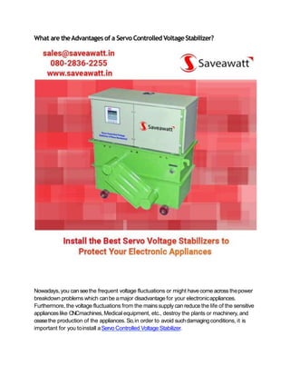 What are theAdvantages of a Servo Controlled Voltage Stabilizer?
Nowadays, you canseethe frequent voltage fluctuations or might havecome across thepower
breakdown problems which canbe amajor disadvantage for your electronicappliances.
Furthermore, the voltage fluctuations from the mains supply can reduce the life of the sensitive
appliances like CNCmachines, Medical equipment, etc., destroy the plants or machinery, and
ceasethe production of the appliances. So,in order to avoid suchdamagingconditions, it is
important for you toinstall aServo Controlled Voltage Stabilizer.
 