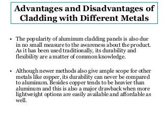 Advantages and Disadvantages of 
Cladding with Different Metals 
• The popularity of aluminum cladding panels is also due 
in no small measure to the awareness about the product. 
As it has been used traditionally, its durability and 
flexibility are a matter of common knowledge. 
• Although newer methods also give ample scope for other 
metals like copper, its durability can never be compared 
to aluminum. Besides copper tends to be heavier than 
aluminum and this is also a major drawback when more 
lightweight options are easily available and affordable as 
well. 
 