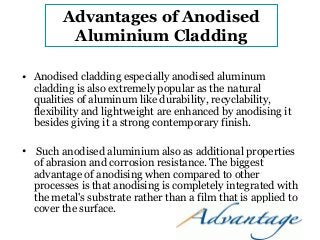 Advantages of Anodised 
Aluminium Cladding 
• Anodised cladding especially anodised aluminum 
cladding is also extremely popular as the natural 
qualities of aluminum like durability, recyclability, 
flexibility and lightweight are enhanced by anodising it 
besides giving it a strong contemporary finish. 
• Such anodised aluminium also as additional properties 
of abrasion and corrosion resistance. The biggest 
advantage of anodising when compared to other 
processes is that anodising is completely integrated with 
the metal's substrate rather than a film that is applied to 
cover the surface. 
 