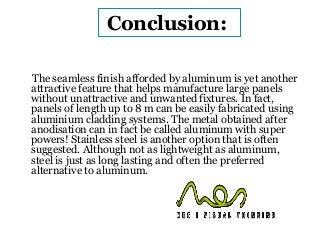 Conclusion: 
The seamless finish afforded by aluminum is yet another 
attractive feature that helps manufacture large panels 
without unattractive and unwanted fixtures. In fact, 
panels of length up to 8 m can be easily fabricated using 
aluminium cladding systems. The metal obtained after 
anodisation can in fact be called aluminum with super 
powers! Stainless steel is another option that is often 
suggested. Although not as lightweight as aluminum, 
steel is just as long lasting and often the preferred 
alternative to aluminum. 
 