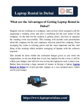 What are the Advantages of Getting Laptop Rental in
Dubai?
Suppose you are working in a company, and you have been assigned a job for
organizing a training event and also a workshop for the new joiner of the
company. As the date for the seminar is getting closer, you have to organize
the training event successfully. This training will include your presentation
about the company for the new employee who has joined the company. From
arranging the venue to inviting guests and the most important and the vital
thing of the training which includes arranging of laptops with the software
required.
This should be done within the estimated budget given to you from the
organization, so do you think that if you buy laptops for this event, it will be
within your budget, and will it be wise to buy this laptop for such a short event.
Rather than investing a huge amount of money in buying a laptop. Laptop
Rental in Dubai for events provides laptops at a very nominal price, which
can fit your budget.
Laptop Rental in Dubai
https://www.laptoprentaluae.com/
 