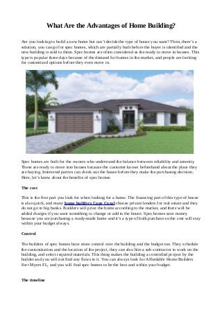 What Are the Advantages of Home Building?
Are you looking to build a new home but can’t decide the type of house you want? Then, there’s a
solution, you can go for spec homes, which are partially built before the buyer is identified and the
new building is sold to them. Spec homes are often considered as the ready to move in houses. This
type is popular these days because of the demand for homes in the market, and people are looking
for customized options before they even move in.
Spec homes are built for the owners who understand the balance between reliability and amenity.
These are ready to move into houses because the customer knows beforehand about the place they
are buying. Interested parties can check out the house before they make the purchasing decision.
Here, let’s know about the benefits of spec homes.
The cost
This is the first part you look for when looking for a home. The financing part of this type of house
is also quick, and many home builders Cape Coral choose private lenders for real estate and they
do not go to big banks. Builders will price the home according to the market, and there will be
added charges if you want something to change or add to the house. Spec homes save money
because you are purchasing a ready-made home and it’s a type of bulk purchase so the cost will stay
within your budget always.
Control
The builders of spec homes have more control over the building and the budget too. They schedule
the customization and the location of the project, they can also hire a sub-contractor to work on the
building, and select required materials. This thing makes the building a controlled project by the
builder and you will not find any flaws in it. You can always look for Affordable Home Builders
Fort Myers FL, and you will find spec homes to be the best and within your budget.
The timeline
 