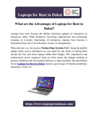 What are the Advantages of Laptops for Rent in
Dubai?
Laptops have now become the lifeline electronic gadgets of enterprises or
businesses today. With businesses becoming sophisticated and technology
creeping in everyday functioning of enterprises, laptops have become a
functional choice for a lot of business owners or entrepreneurs.
Then and now, we, the team at Techno Edge Systems LLC, being the prolific
laptop rental service distributor we can stand by our clients in letting them
decide the best and latest laptop within their budget. The experienced and
professional service engineers from our firm ensure the laptops working in
perfect condition with all essential software, or apps installed. Our distribution
list of Laptops for Rent in Dubai carried a great range of business platforms,
education, events, etc.
Laptops for Rent in Dubai
https://www.laptoprentaluae.com/
 