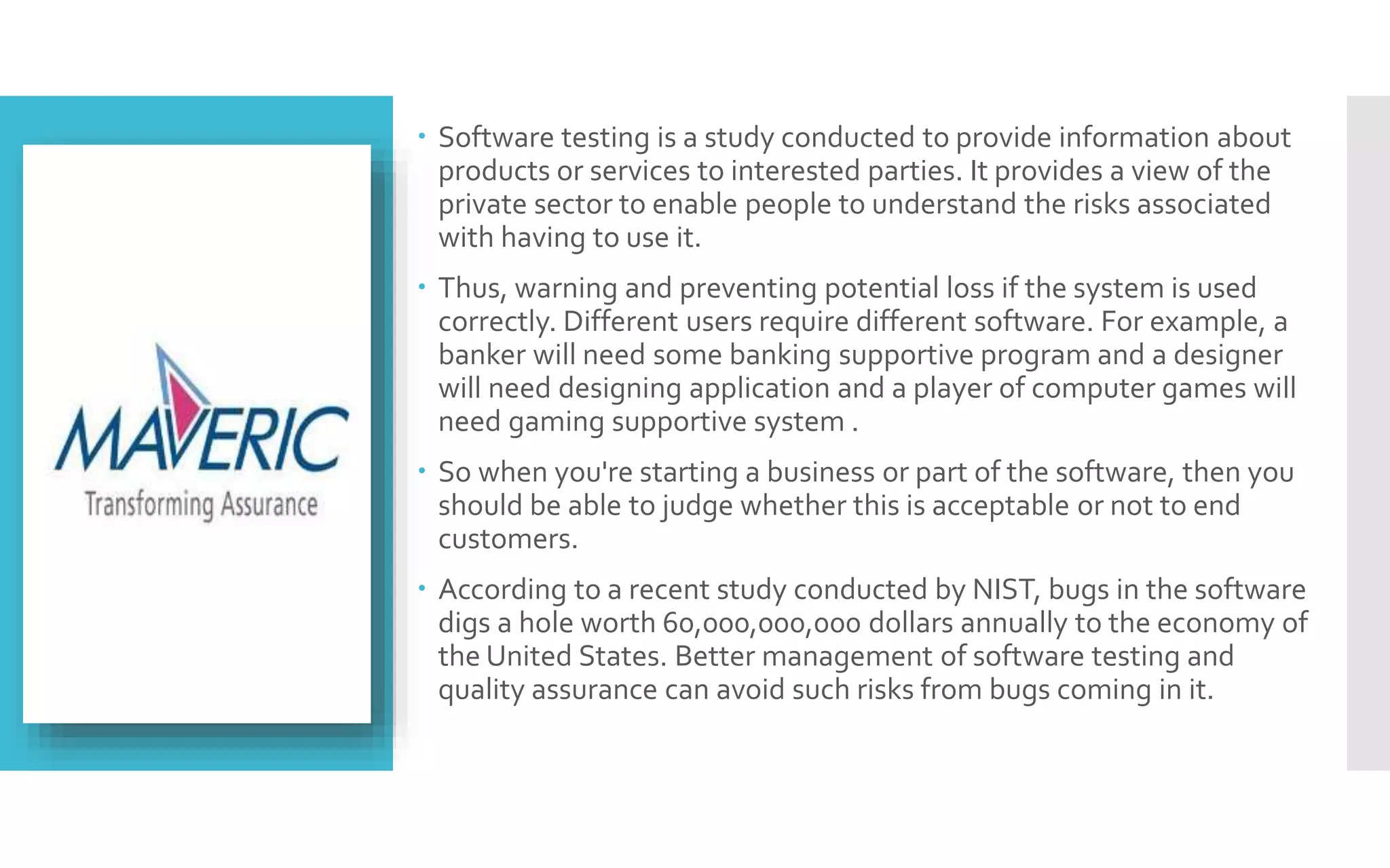  Software testing is a study conducted to provide information about 
products or services to interested parties. It provides a view of the 
private sector to enable people to understand the risks associated 
with having to use it. 
 Thus, warning and preventing potential loss if the system is used 
correctly. Different users require different software. For example, a 
banker will need some banking supportive program and a designer 
will need designing application and a player of computer games will 
need gaming supportive system . 
 So when you're starting a business or part of the software, then you 
should be able to judge whether this is acceptable or not to end 
customers. 
 According to a recent study conducted by NIST, bugs in the software 
digs a hole worth 60,000,000,000 dollars annually to the economy of 
the United States. Better management of software testing and 
quality assurance can avoid such risks from bugs coming in it. 
 