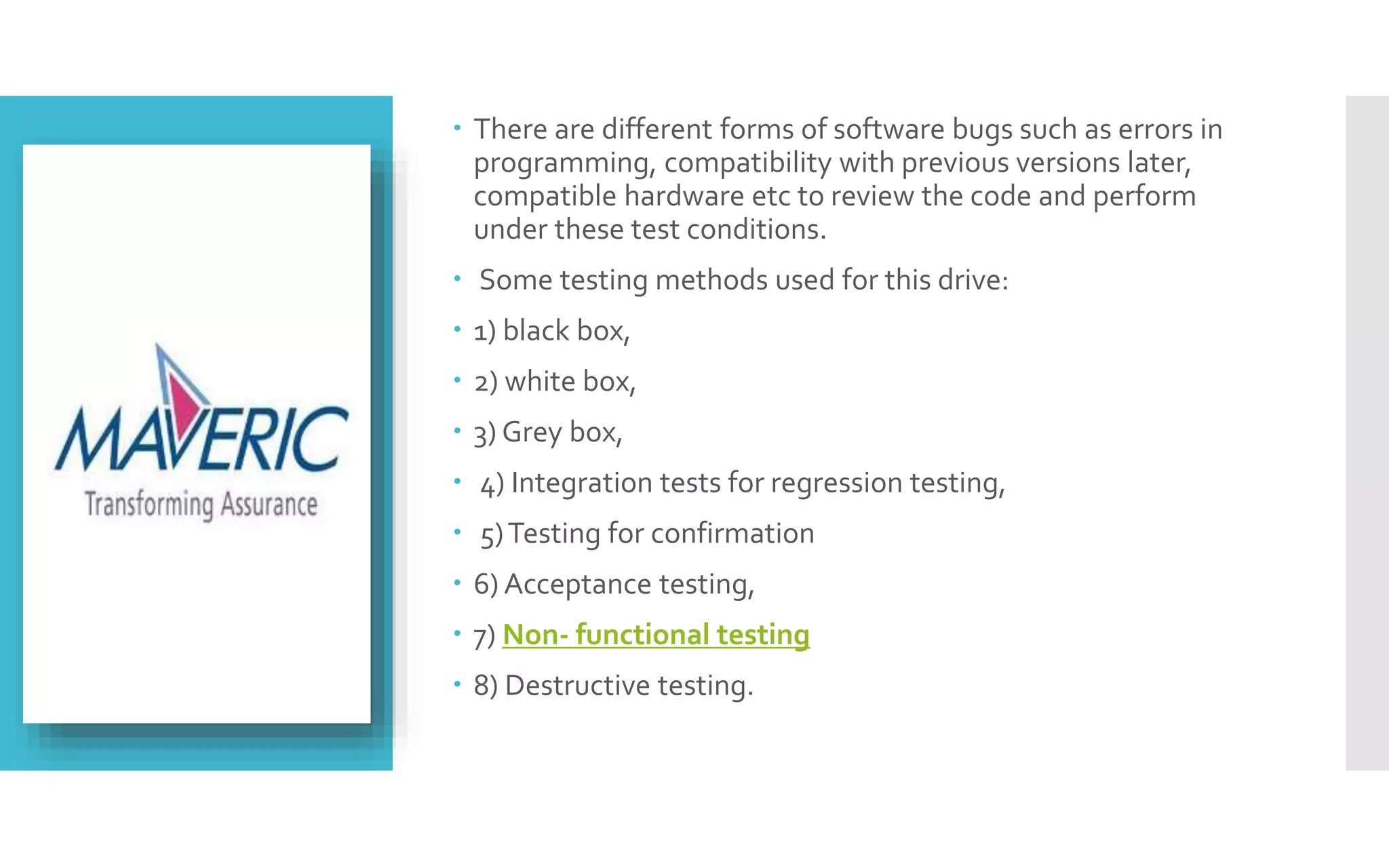  There are different forms of software bugs such as errors in 
programming, compatibility with previous versions later, 
compatible hardware etc to review the code and perform 
under these test conditions. 
 Some testing methods used for this drive: 
 1) black box, 
 2) white box, 
 3) Grey box, 
 4) Integration tests for regression testing, 
 5) Testing for confirmation 
 6) Acceptance testing, 
 7) Non- functional testing 
 8) Destructive testing. 
 