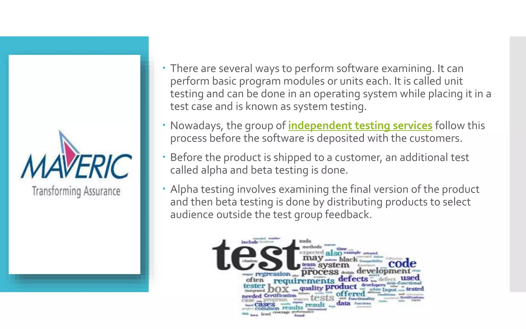  There are several ways to perform software examining. It can 
perform basic program modules or units each. It is called unit 
testing and can be done in an operating system while placing it in a 
test case and is known as system testing. 
 Nowadays, the group of independent testing services follow this 
process before the software is deposited with the customers. 
 Before the product is shipped to a customer, an additional test 
called alpha and beta testing is done. 
 Alpha testing involves examining the final version of the product 
and then beta testing is done by distributing products to select 
audience outside the test group feedback. 
 