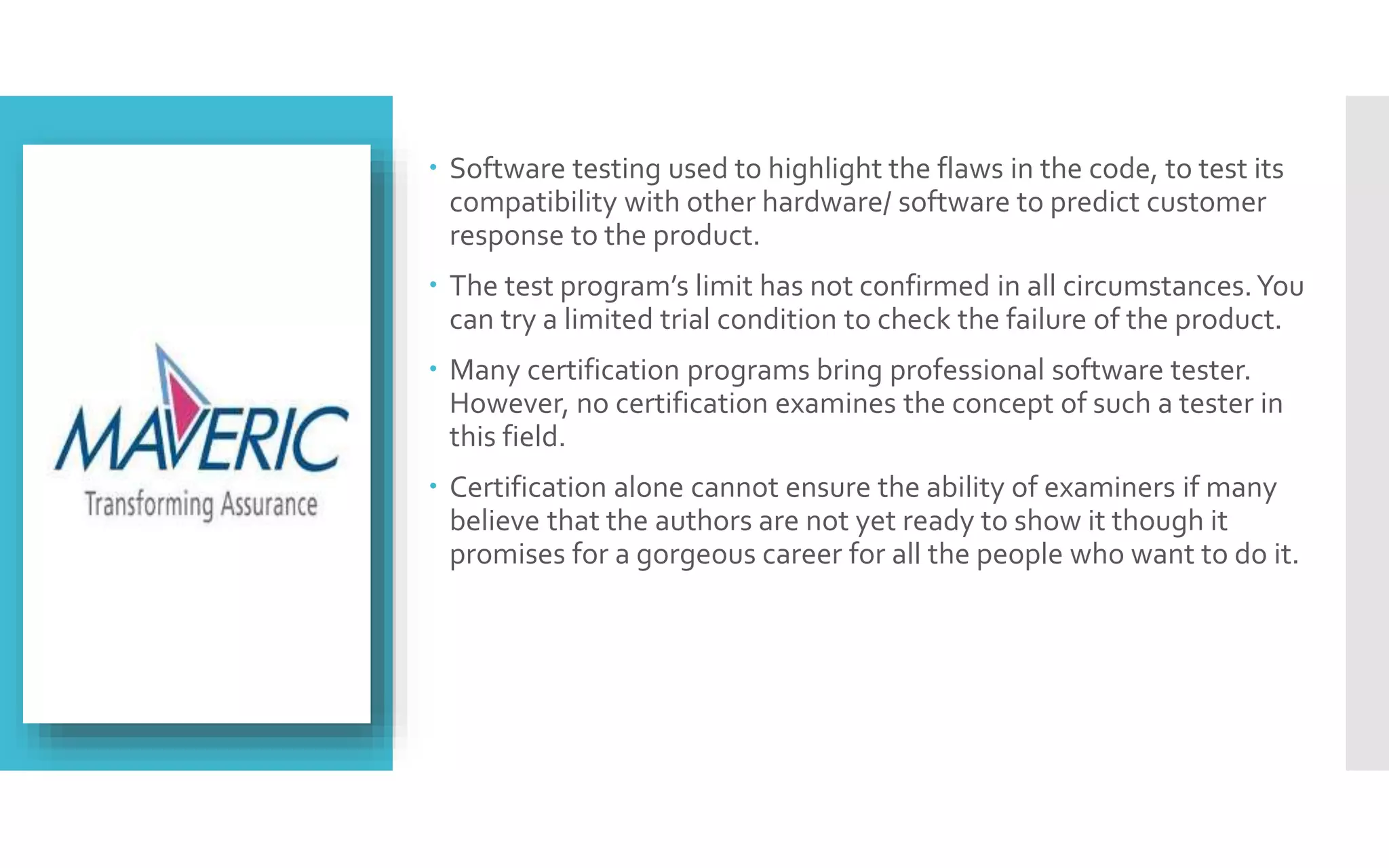  Software testing used to highlight the flaws in the code, to test its 
compatibility with other hardware/ software to predict customer 
response to the product. 
 The test program’s limit has not confirmed in all circumstances. You 
can try a limited trial condition to check the failure of the product. 
 Many certification programs bring professional software tester. 
However, no certification examines the concept of such a tester in 
this field. 
 Certification alone cannot ensure the ability of examiners if many 
believe that the authors are not yet ready to show it though it 
promises for a gorgeous career for all the people who want to do it. 
