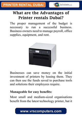 PRINTER RENTAL DUBAI
www.vrscomputers.com
What are the Advantages of
Printer rentals Dubai?
The proper management of the budget is
necessary to run a successful business.
Business owners need to manage payroll, office
supplies, equipment, and rent.
Businesses can save money on the initial
investment of printers by leasing them. They
can then use the funds saved to purchase tools
and solutions their employees require.
Manageable for easy benefits:
Most small and medium-sized organisations
benefit from the latest technology printer, but it
 