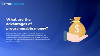 What are the
advantages of
programmable money?
Programmable assets are those payments that can be
stimulated by smart contracts or blockchain systems. The
programming of Bitcoin transactions can be done on several
conditions like preventing payment until the meeting of certain
conditions or a date.
 