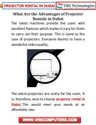 PROJECTOR RENTAL IN DUBAI
WWW.VRSCOMPUTERS.COM
What Are the Advantages of Projector
Rentals in Dubai
The latest machines provide the users with
excellent features which makes it easy for them
to carry out their purpose. This is same as the
case of projectors. Everyone desires to have a
wonderful video quality.
The latest projectors are costly for the users. It
is; therefore, wise to choose projector rental in
Dubai. This would meet your needs at an
affordable rate.
 
