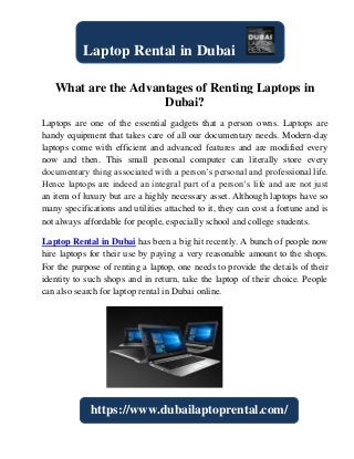 What are the Advantages of Renting Laptops in
Dubai?
Laptops are one of the essential gadgets that a person owns. Laptops are
handy equipment that takes care of all our documentary needs. Modern-day
laptops come with efficient and advanced features and are modified every
now and then. This small personal computer can literally store every
documentary thing associated with a person’s personal and professional life.
Hence laptops are indeed an integral part of a person’s life and are not just
an item of luxury but are a highly necessary asset. Although laptops have so
many specifications and utilities attached to it, they can cost a fortune and is
not always affordable for people, especially school and college students.
Laptop Rental in Dubai has been a big hit recently. A bunch of people now
hire laptops for their use by paying a very reasonable amount to the shops.
For the purpose of renting a laptop, one needs to provide the details of their
identity to such shops and in return, take the laptop of their choice. People
can also search for laptop rental in Dubai online.
Laptop Rental in Dubai
https://www.dubailaptoprental.com/
 
