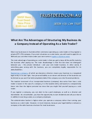What Are The Advantages of Structuring My Business As
a Company Instead of Operating As a Sole Trader?
Most new businesses in Australia either commence operating as a sole trader or they register a
private (PTY LTD) company. If you start a business as a sole trader, you will need to apply for an
ABN and you can either trade under your own name or register a business name.
The main advantage of operating as a sole trader is that you get to keep all the profits made by
the business after paying tax. The main disadvantage is that the law does not distinguish
between you – the private individual – and your sole trader business. In other words, if
something goes wrong with the business, you are completely legally responsible for its
debts/liabilities.
Registering a company, of which you become a director, means your business is a recognised
legal entity in its own right. Your personal liability as an owner and director of the business can
be limited so you won’t be held completely liable if the company runs into financial problems.
The taxation treatment of an incorporated business (company) also varies from how a sole
trader is taxed. In the case of a company, it is the taxable entity and taxed at a comparatively
lower rate than the higher personal tax rates that you might find yourself paying as a sole
trader.
If you register a company, you can elect to be a paid employee, as well as a director and
shareholder. As a shareholder, you have the opportunity to earn dividends and sell your shares
in addition to earning a salary as a company employee.
The administrative burden is higher when you operate a company rather than running your
business as a sole trader. However, in most instances, because your legal liability is reduced, a
company is the safer business structure for most businesses.
 