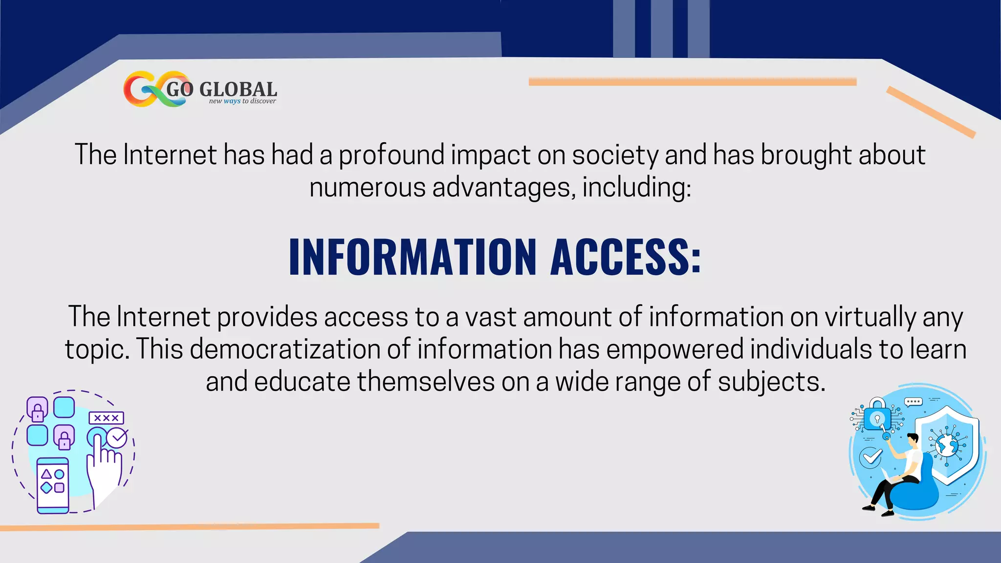 The Internet has had a profound impact on society and has brought about
numerous advantages, including:
INFORMATION ACCESS:
The Internet provides access to a vast amount of information on virtually any
topic. This democratization of information has empowered individuals to learn
and educate themselves on a wide range of subjects.
 