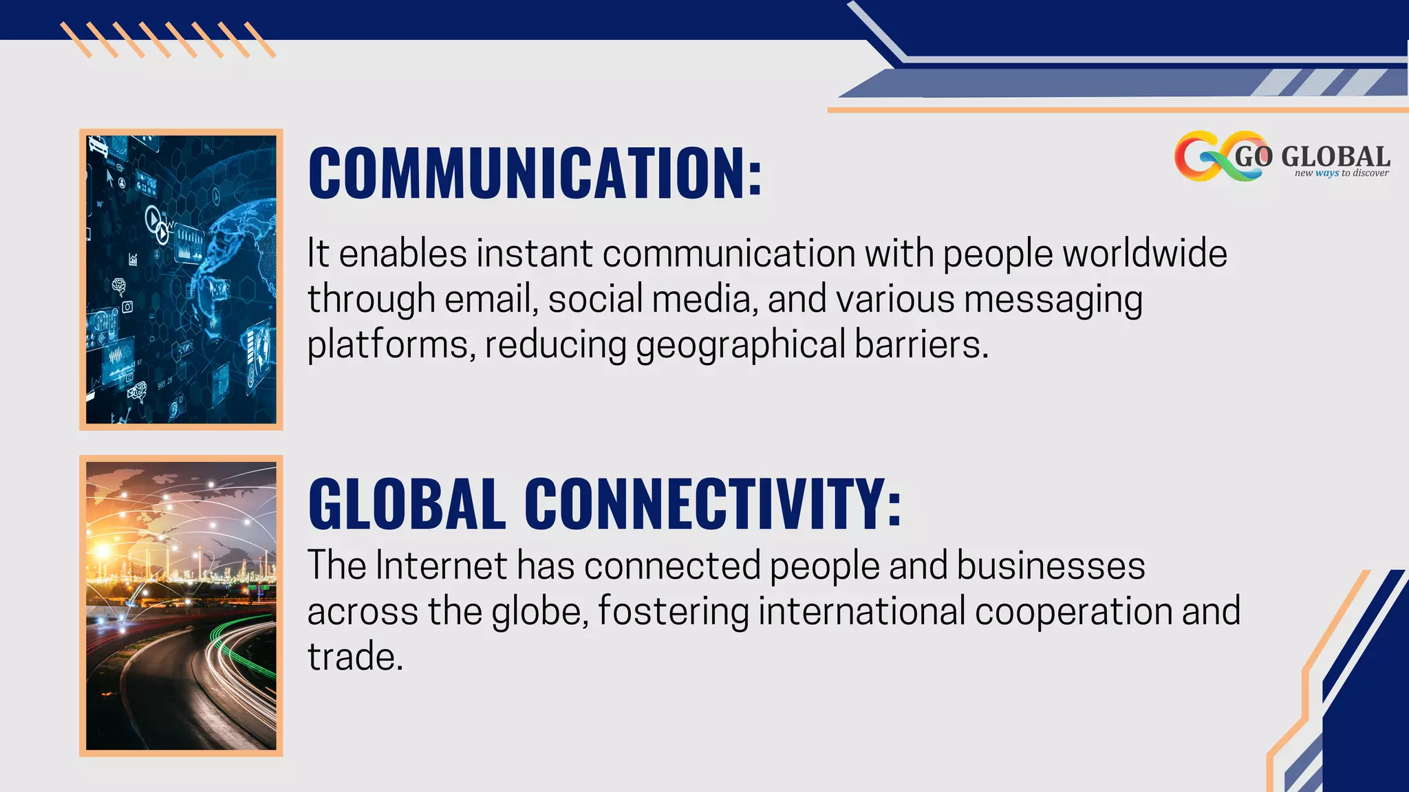 COMMUNICATION:
It enables instant communication with people worldwide
through email, social media, and various messaging
platforms, reducing geographical barriers.
GLOBAL CONNECTIVITY:
The Internet has connected people and businesses
across the globe, fostering international cooperation and
trade.
 