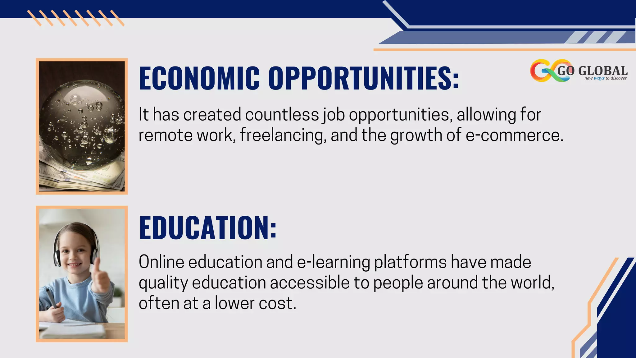 ECONOMIC OPPORTUNITIES:
It has created countless job opportunities, allowing for
remote work, freelancing, and the growth of e-commerce.
EDUCATION:
Online education and e-learning platforms have made
quality education accessible to people around the world,
often at a lower cost.
 