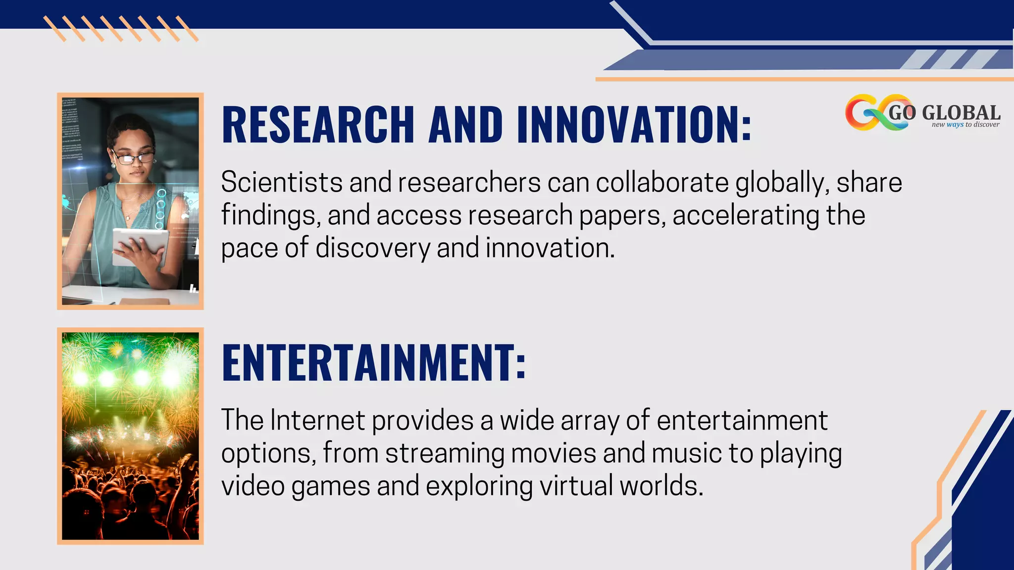 RESEARCH AND INNOVATION:
Scientists and researchers can collaborate globally, share
findings, and access research papers, accelerating the
pace of discovery and innovation.
ENTERTAINMENT:
The Internet provides a wide array of entertainment
options, from streaming movies and music to playing
video games and exploring virtual worlds.
 