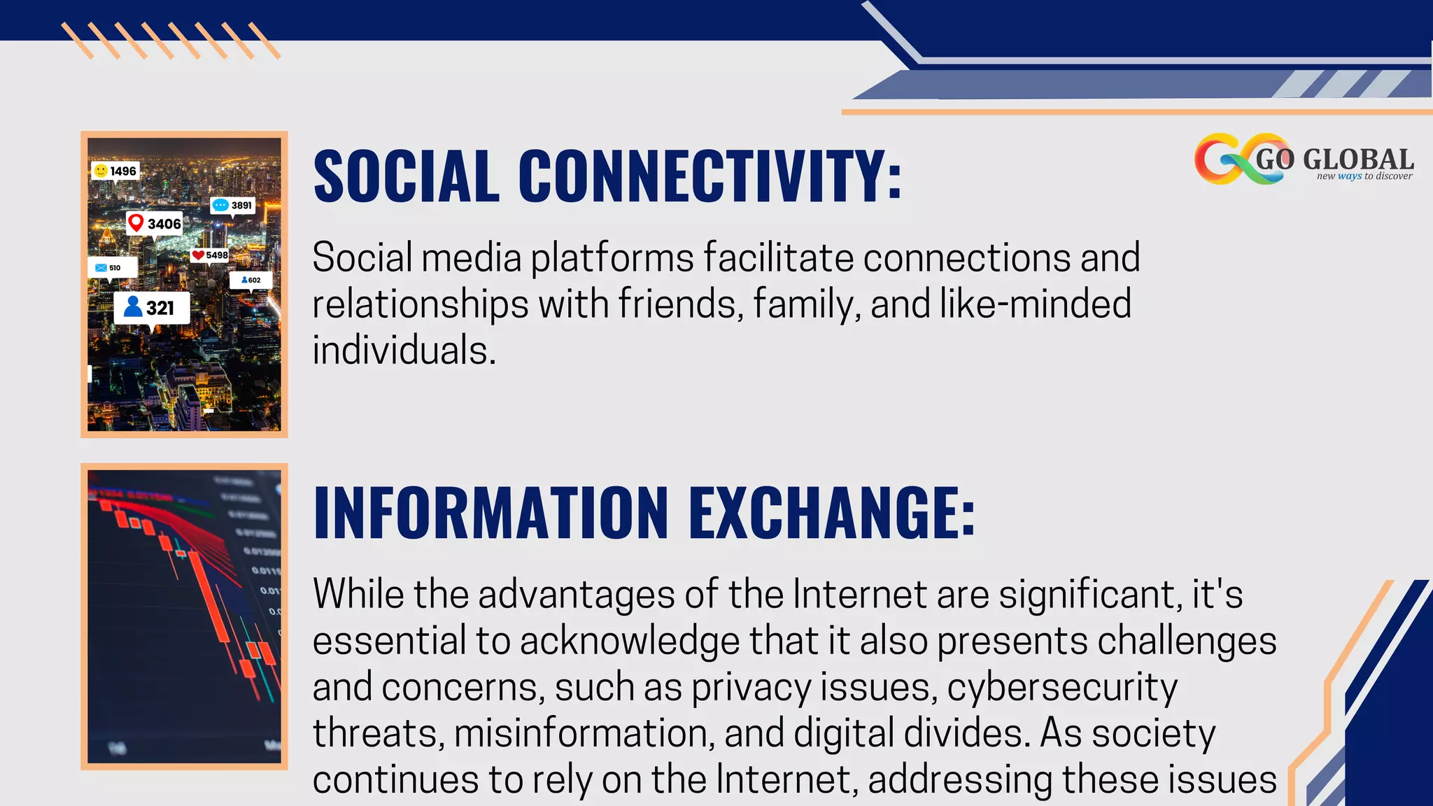 SOCIAL CONNECTIVITY:
Social media platforms facilitate connections and
relationships with friends, family, and like-minded
individuals.
INFORMATION EXCHANGE:
While the advantages of the Internet are significant, it's
essential to acknowledge that it also presents challenges
and concerns, such as privacy issues, cybersecurity
threats, misinformation, and digital divides. As society
continues to rely on the Internet, addressing these issues
 