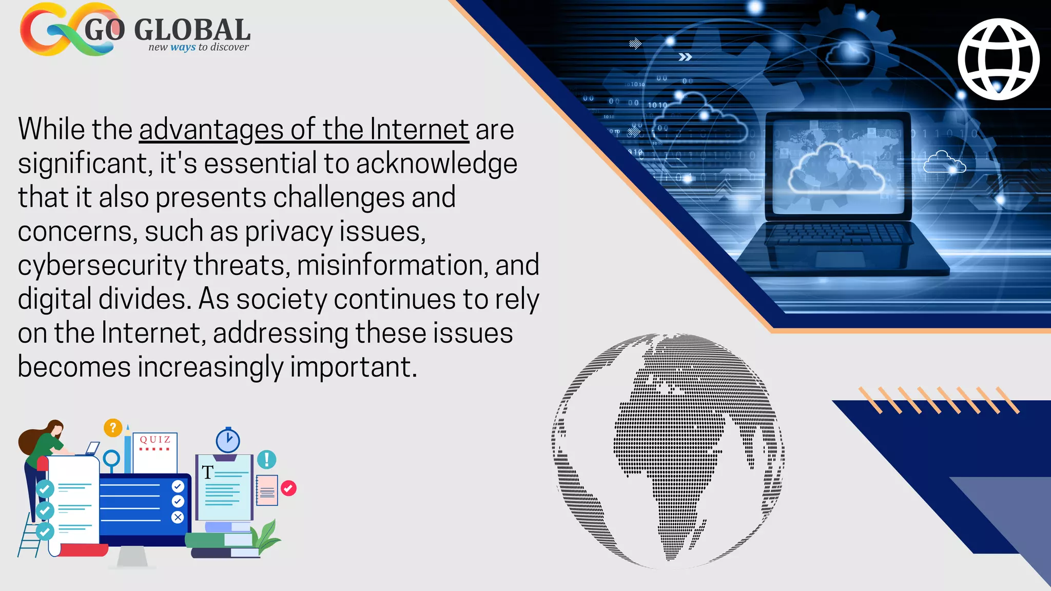 While the advantages of the Internet are
significant, it's essential to acknowledge
that it also presents challenges and
concerns, such as privacy issues,
cybersecurity threats, misinformation, and
digital divides. As society continues to rely
on the Internet, addressing these issues
becomes increasingly important.
 