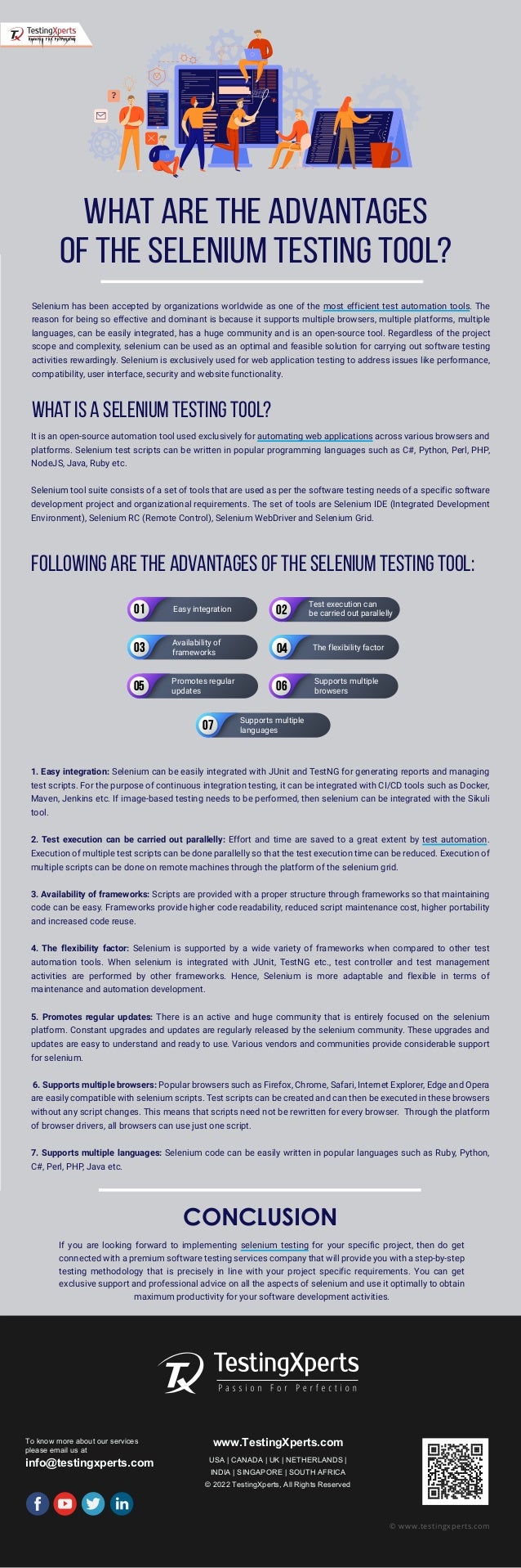 CONCLUSION
If you are looking forward to implementing selenium testing for your specific project, then do get
connected with a premium software testing services company that will provide you with a step-by-step
testing methodology that is precisely in line with your project specific requirements. You can get
exclusive support and professional advice on all the aspects of selenium and use it optimally to obtain
maximum productivity for your software development activities.
To know more about our services
please email us at
info@testingxperts.com
www.TestingXperts.com
USA | CANADA | UK | NETHERLANDS |
INDIA | SINGAPORE | SOUTH AFRICA
© 2022 TestingXperts, All Rights Reserved
© www.testingxperts.com
Selenium has been accepted by organizations worldwide as one of the most efficient test automation tools. The
reason for being so effective and dominant is because it supports multiple browsers, multiple platforms, multiple
languages, can be easily integrated, has a huge community and is an open-source tool. Regardless of the project
scope and complexity, selenium can be used as an optimal and feasible solution for carrying out software testing
activities rewardingly. Selenium is exclusively used for web application testing to address issues like performance,
compatibility, user interface, security and website functionality.
What is a Selenium testing tool?
What are the Advantages
of the selenium testing tool?
It is an open-source automation tool used exclusively for automating web applications across various browsers and
platforms. Selenium test scripts can be written in popular programming languages such as C#, Python, Perl, PHP,
NodeJS, Java, Ruby etc.
Selenium tool suite consists of a set of tools that are used as per the software testing needs of a specific software
development project and organizational requirements. The set of tools are Selenium IDE (Integrated Development
Environment), Selenium RC (Remote Control), Selenium WebDriver and Selenium Grid.
Following are the advantages of the selenium testing tool:
1. Easy integration: Selenium can be easily integrated with JUnit and TestNG for generating reports and managing
test scripts. For the purpose of continuous integration testing, it can be integrated with CI/CD tools such as Docker,
Maven, Jenkins etc. If image-based testing needs to be performed, then selenium can be integrated with the Sikuli
tool.
2. Test execution can be carried out parallelly: Effort and time are saved to a great extent by test automation.
Execution of multiple test scripts can be done parallelly so that the test execution time can be reduced. Execution of
multiple scripts can be done on remote machines through the platform of the selenium grid.
3. Availability of frameworks: Scripts are provided with a proper structure through frameworks so that maintaining
code can be easy. Frameworks provide higher code readability, reduced script maintenance cost, higher portability
and increased code reuse.
4. The flexibility factor: Selenium is supported by a wide variety of frameworks when compared to other test
automation tools. When selenium is integrated with JUnit, TestNG etc., test controller and test management
activities are performed by other frameworks. Hence, Selenium is more adaptable and flexible in terms of
maintenance and automation development.
5. Promotes regular updates: There is an active and huge community that is entirely focused on the selenium
platform. Constant upgrades and updates are regularly released by the selenium community. These upgrades and
updates are easy to understand and ready to use. Various vendors and communities provide considerable support
for selenium.
6. Supports multiple browsers: Popular browsers such as Firefox, Chrome, Safari, Internet Explorer, Edge and Opera
are easily compatible with selenium scripts. Test scripts can be created and can then be executed in these browsers
without any script changes. This means that scripts need not be rewritten for every browser. Through the platform
of browser drivers, all browsers can use just one script.
7. Supports multiple languages: Selenium code can be easily written in popular languages such as Ruby, Python,
C#, Perl, PHP, Java etc.
01 02
03 04
05 06
07
Easy integration
Test execution can
be carried out parallelly
Availability of
frameworks
The flexibility factor
Supports multiple
browsers
Promotes regular
updates
Supports multiple
languages
 