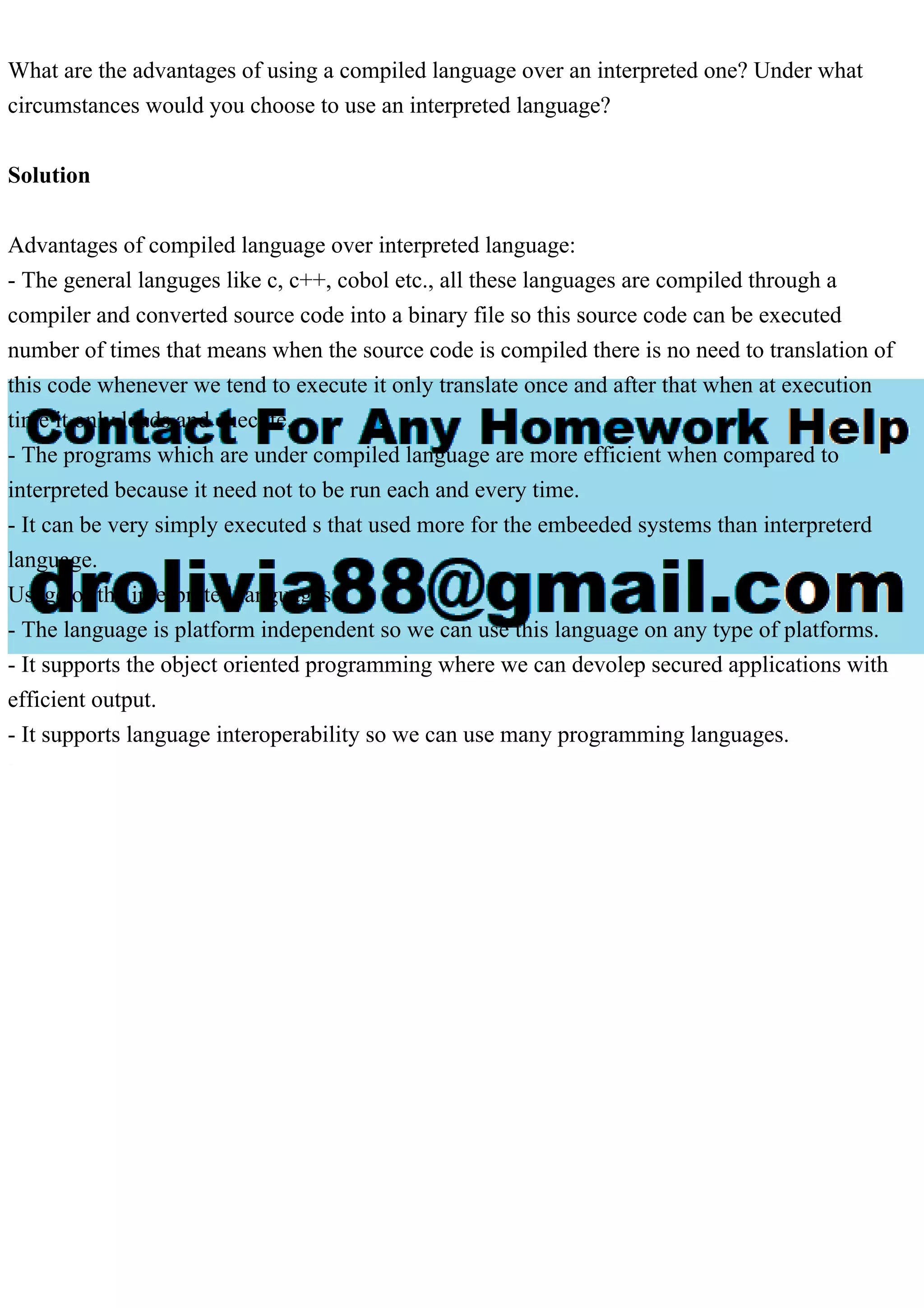 What are the advantages of using a compiled language over an interpreted one? Under what
circumstances would you choose to use an interpreted language?
Solution
Advantages of compiled language over interpreted language:
- The general languges like c, c++, cobol etc., all these languages are compiled through a
compiler and converted source code into a binary file so this source code can be executed
number of times that means when the source code is compiled there is no need to translation of
this code whenever we tend to execute it only translate once and after that when at execution
time it only loads and execute.
- The programs which are under compiled language are more efficient when compared to
interpreted because it need not to be run each and every time.
- It can be very simply executed s that used more for the embeeded systems than interpreterd
language.
Usage of the interpreted languages:
- The language is platform independent so we can use this language on any type of platforms.
- It supports the object oriented programming where we can devolep secured applications with
efficient output.
- It supports language interoperability so we can use many programming languages.