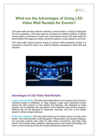 What are the Advantages of Using LED
Video Wall Rentals for Events?
LED video walls are best suited for marketing, communication, or trying to distinguish
from the competition. LED video walls are considered an effective medium of display
as they utilize a combination of audio, text, and targeted visuals. LED video walls can
deliver lifelike HD images and videos, 3D and 4D graphics, motion graphics, and more.
LED video walls support dynamic display of content. While displaying content it is
necessary to check the clarity, size, scale for effective messaging on these LED wall
solutions.
Advantages of LED Video Wall Rentals:
Large scale marketing: LED video wall rentals allows to rent screens of any size from
oversized posters to billboards, or mega displays. Large scale marketing involves
placing the LED screens on main streets and highways. Ads displayed on these
screens can be displayed with accordance of the audience taste and the occasion.
Different ads can be displayed for weekends, evenings, rush hour or the holiday
season to attract a larger audience.
Trade show displays: LED video wall rentals are the perfect choice for trade show
booths. The rental provider is well-equipped in fitting booths with powerful displays,
and has been creating video walls for trade shows, conventions, and large scale
events. This includes setup, takedown, teaching users to use intuitive technology, and
even a virtual rendering of what the visuals will look like ahead of time.
 