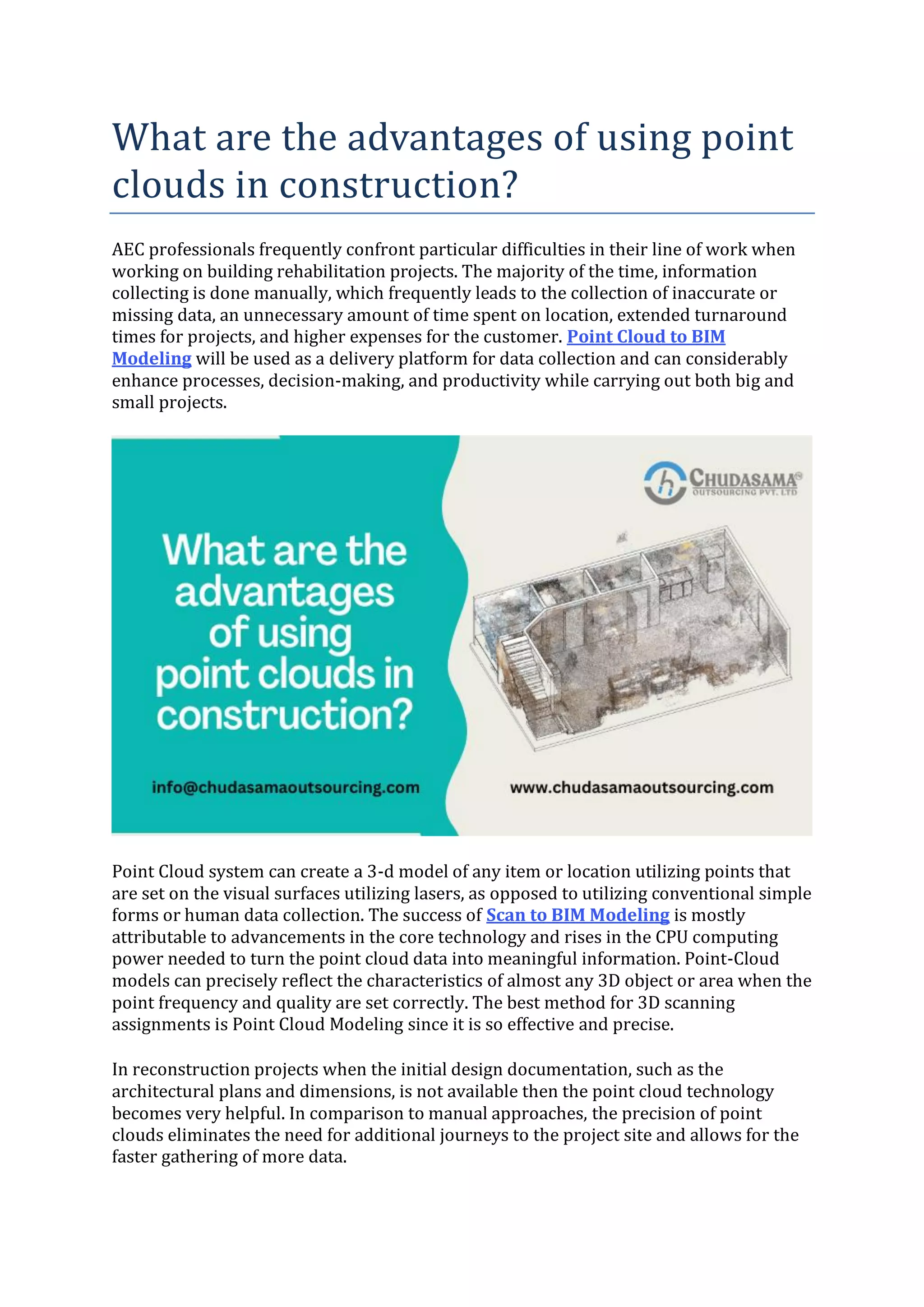 What are the advantages of using point
clouds in construction?
AEC professionals frequently confront particular difficulties in their line of work when
working on building rehabilitation projects. The majority of the time, information
collecting is done manually, which frequently leads to the collection of inaccurate or
missing data, an unnecessary amount of time spent on location, extended turnaround
times for projects, and higher expenses for the customer. Point Cloud to BIM
Modeling will be used as a delivery platform for data collection and can considerably
enhance processes, decision-making, and productivity while carrying out both big and
small projects.
Point Cloud system can create a 3-d model of any item or location utilizing points that
are set on the visual surfaces utilizing lasers, as opposed to utilizing conventional simple
forms or human data collection. The success of Scan to BIM Modeling is mostly
attributable to advancements in the core technology and rises in the CPU computing
power needed to turn the point cloud data into meaningful information. Point-Cloud
models can precisely reflect the characteristics of almost any 3D object or area when the
point frequency and quality are set correctly. The best method for 3D scanning
assignments is Point Cloud Modeling since it is so effective and precise.
In reconstruction projects when the initial design documentation, such as the
architectural plans and dimensions, is not available then the point cloud technology
becomes very helpful. In comparison to manual approaches, the precision of point
clouds eliminates the need for additional journeys to the project site and allows for the
faster gathering of more data.
 