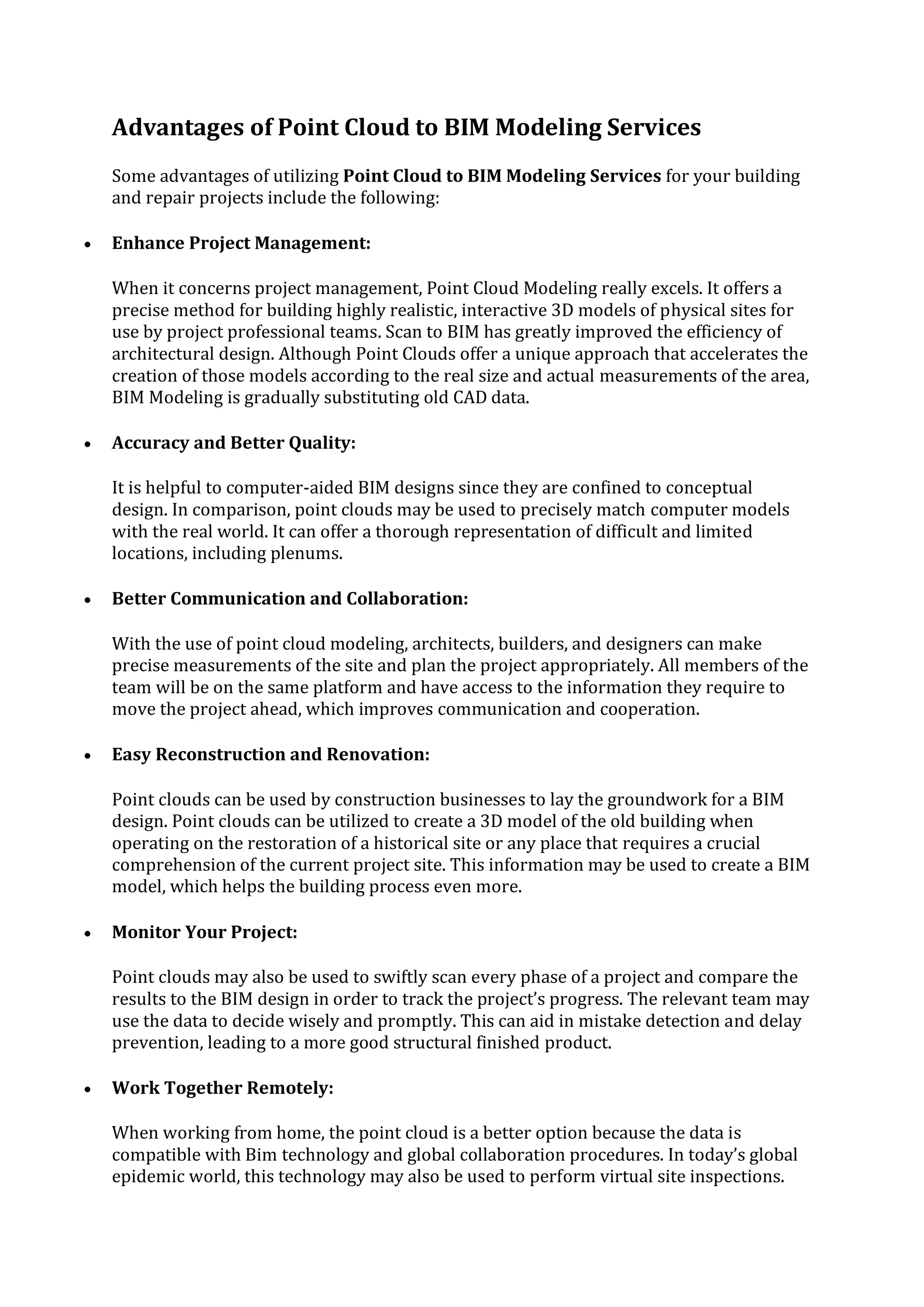 Advantages of Point Cloud to BIM Modeling Services
Some advantages of utilizing Point Cloud to BIM Modeling Services for your building
and repair projects include the following:
 Enhance Project Management:
When it concerns project management, Point Cloud Modeling really excels. It offers a
precise method for building highly realistic, interactive 3D models of physical sites for
use by project professional teams. Scan to BIM has greatly improved the efficiency of
architectural design. Although Point Clouds offer a unique approach that accelerates the
creation of those models according to the real size and actual measurements of the area,
BIM Modeling is gradually substituting old CAD data.
 Accuracy and Better Quality:
It is helpful to computer-aided BIM designs since they are confined to conceptual
design. In comparison, point clouds may be used to precisely match computer models
with the real world. It can offer a thorough representation of difficult and limited
locations, including plenums.
 Better Communication and Collaboration:
With the use of point cloud modeling, architects, builders, and designers can make
precise measurements of the site and plan the project appropriately. All members of the
team will be on the same platform and have access to the information they require to
move the project ahead, which improves communication and cooperation.
 Easy Reconstruction and Renovation:
Point clouds can be used by construction businesses to lay the groundwork for a BIM
design. Point clouds can be utilized to create a 3D model of the old building when
operating on the restoration of a historical site or any place that requires a crucial
comprehension of the current project site. This information may be used to create a BIM
model, which helps the building process even more.
 Monitor Your Project:
Point clouds may also be used to swiftly scan every phase of a project and compare the
results to the BIM design in order to track the project’s progress. The relevant team may
use the data to decide wisely and promptly. This can aid in mistake detection and delay
prevention, leading to a more good structural finished product.
 Work Together Remotely:
When working from home, the point cloud is a better option because the data is
compatible with Bim technology and global collaboration procedures. In today’s global
epidemic world, this technology may also be used to perform virtual site inspections.
 