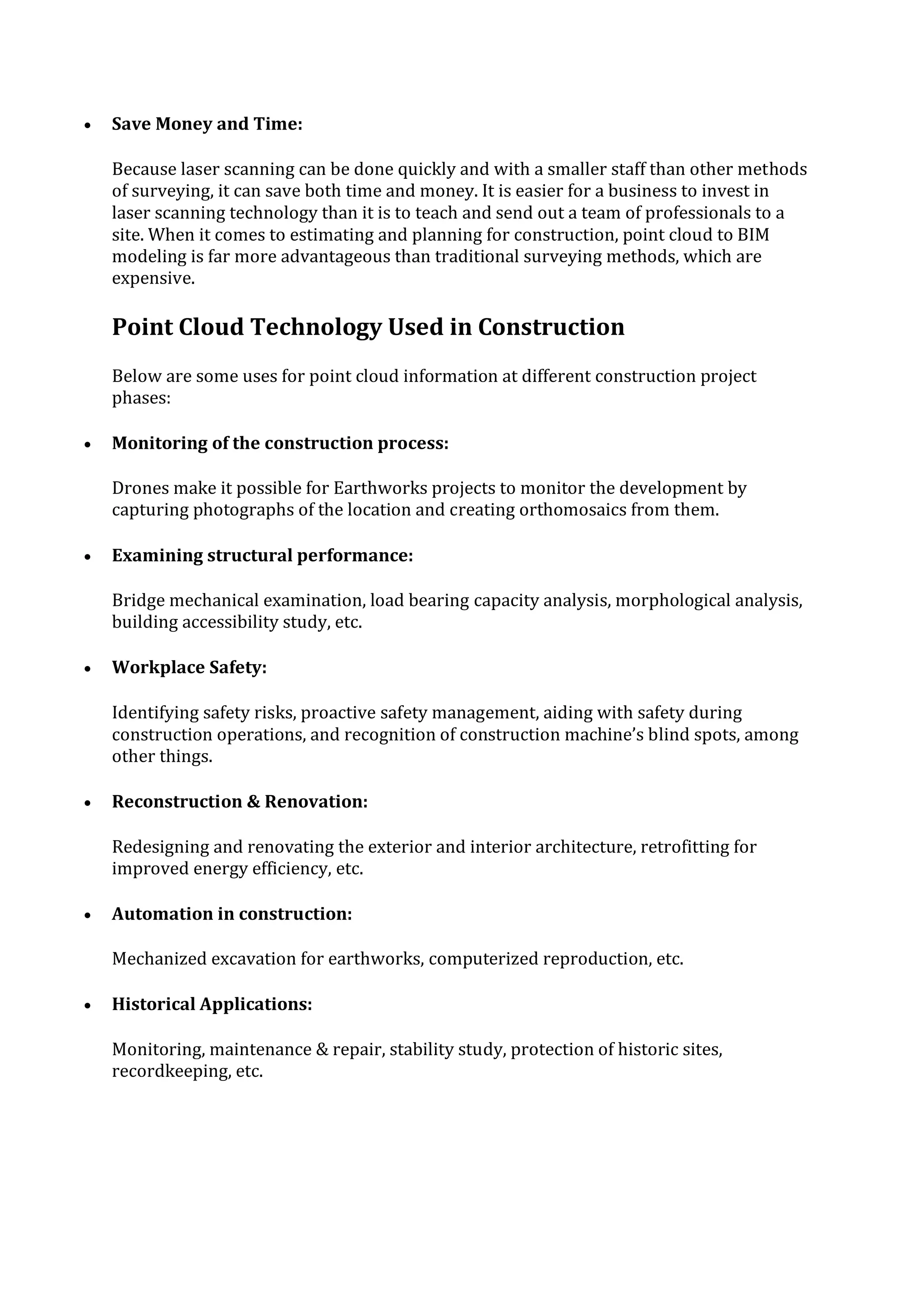  Save Money and Time:
Because laser scanning can be done quickly and with a smaller staff than other methods
of surveying, it can save both time and money. It is easier for a business to invest in
laser scanning technology than it is to teach and send out a team of professionals to a
site. When it comes to estimating and planning for construction, point cloud to BIM
modeling is far more advantageous than traditional surveying methods, which are
expensive.
Point Cloud Technology Used in Construction
Below are some uses for point cloud information at different construction project
phases:
 Monitoring of the construction process:
Drones make it possible for Earthworks projects to monitor the development by
capturing photographs of the location and creating orthomosaics from them.
 Examining structural performance:
Bridge mechanical examination, load bearing capacity analysis, morphological analysis,
building accessibility study, etc.
 Workplace Safety:
Identifying safety risks, proactive safety management, aiding with safety during
construction operations, and recognition of construction machine’s blind spots, among
other things.
 Reconstruction & Renovation:
Redesigning and renovating the exterior and interior architecture, retrofitting for
improved energy efficiency, etc.
 Automation in construction:
Mechanized excavation for earthworks, computerized reproduction, etc.
 Historical Applications:
Monitoring, maintenance & repair, stability study, protection of historic sites,
recordkeeping, etc.
 