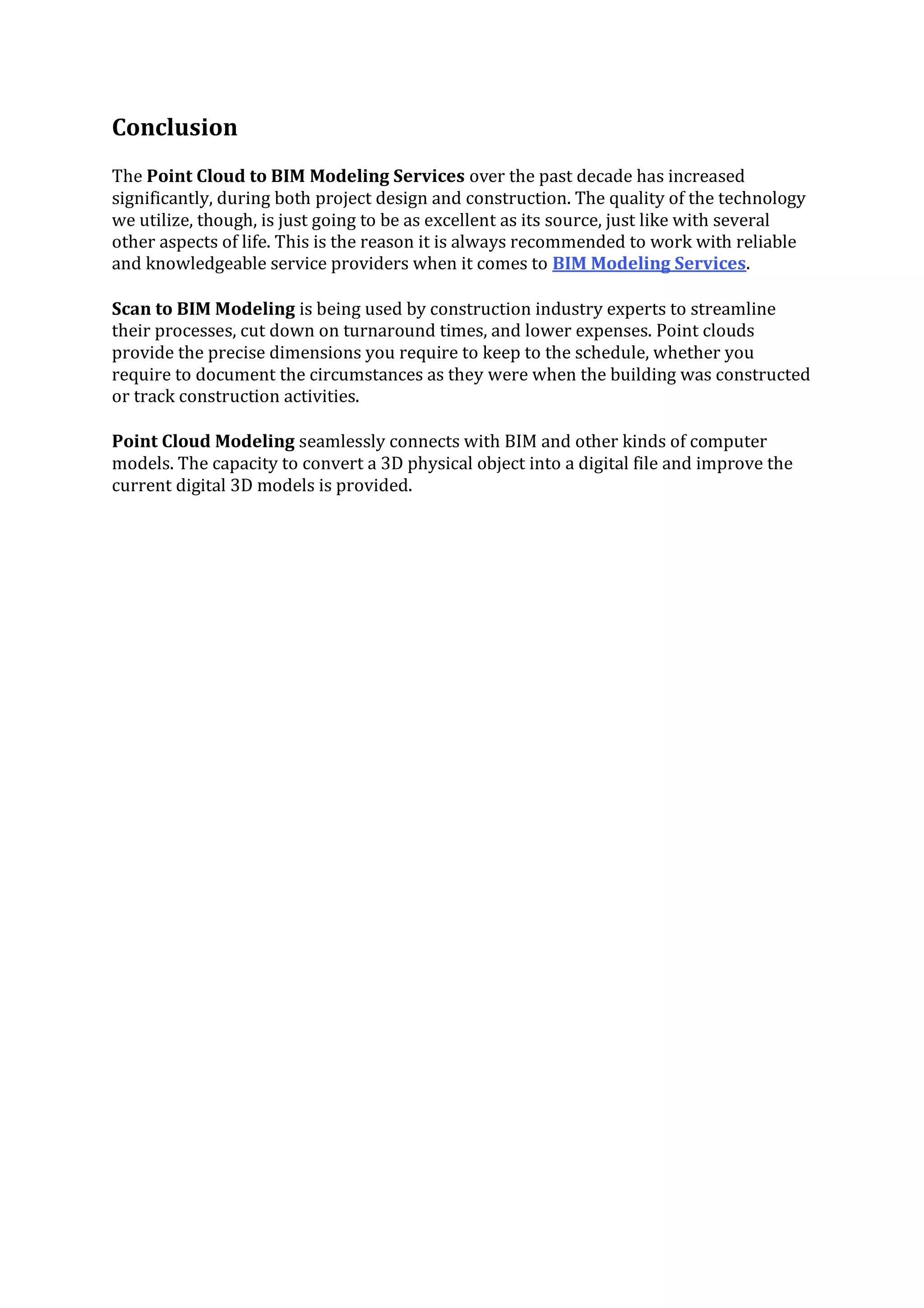 Conclusion
The Point Cloud to BIM Modeling Services over the past decade has increased
significantly, during both project design and construction. The quality of the technology
we utilize, though, is just going to be as excellent as its source, just like with several
other aspects of life. This is the reason it is always recommended to work with reliable
and knowledgeable service providers when it comes to BIM Modeling Services.
Scan to BIM Modeling is being used by construction industry experts to streamline
their processes, cut down on turnaround times, and lower expenses. Point clouds
provide the precise dimensions you require to keep to the schedule, whether you
require to document the circumstances as they were when the building was constructed
or track construction activities.
Point Cloud Modeling seamlessly connects with BIM and other kinds of computer
models. The capacity to convert a 3D physical object into a digital file and improve the
current digital 3D models is provided.
 